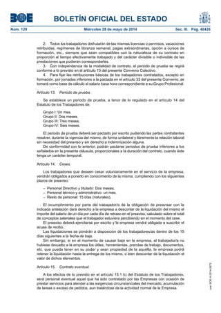 BOLETÍN OFICIAL DEL ESTADO
Núm. 129	 Miércoles 28 de mayo de 2014	 Sec. III. Pág. 40426
2.  Todos los trabajadores disfrutarán de las mismas licencias o permisos, vacaciones
retribuidas, regímenes de libranza semanal, pagas extraordinarias, opción a cursos de
formación, etc., siempre que sean compatibles con la naturaleza de su contrato en
proporción al tiempo efectivamente trabajado y del carácter divisible o indivisible de las
prestaciones que pudieran corresponderles.
3.  Con independencia de la modalidad de contrato, el periodo de prueba se regirá
conforme a lo previsto en el artículo 13 del presente Convenio Colectivo.
4.  Para fijar las retribuciones básicas de los trabajadores contratados, excepto en
formación, por jornadas inferiores a la pactada en el artículo 33 del presente Convenio, se
tomará como base de cálculo el salario base hora correspondiente a su Grupo Profesional.
Artículo 13.  Periodo de prueba.
Se establece un periodo de prueba, a tenor de lo regulado en el artículo 14 del
Estatuto de los Trabajadores de:
Grupo I: Un mes.
Grupo II: Dos meses.
Grupo III: Tres meses.
Grupo IV: Seis meses.
El periodo de prueba deberá ser pactado por escrito pudiendo las partes contratantes
resolver, durante la vigencia del mismo, de forma unilateral y libremente la relación laboral
sin necesidad del preaviso y sin derecho a indemnización alguna.
De conformidad con lo anterior, podrán pactarse periodos de prueba inferiores a los
señalados en la presente cláusula, proporcionales a la duración del contrato, cuando éste
tenga un carácter temporal.
Artículo 14.  Ceses.
Los trabajadores que deseen cesar voluntariamente en el servicio de la empresa,
vendrán obligados a ponerlo en conocimiento de la misma, cumpliendo con los siguientes
plazos de preaviso:
–  Personal Directivo y titulado: Dos meses.
–  Personal técnico y administrativo: un mes.
–  Resto de personal: 15 días (naturales).
El incumplimiento por parte del trabajador/a de la obligación de preavisar con la
indicada antelación dará derecho a la empresa a descontar de la liquidación del mismo el
importe del salario de un día por cada día de retraso en el preaviso, calculado sobre el total
de conceptos salariales que el trabajador estuviera percibiendo en el momento del cese.
El preaviso deberá ejercitarse por escrito y la empresa vendrá obligada a suscribir el
acuse de recibo.
Las liquidaciones se pondrán a disposición de los trabajadores/as dentro de los 15
días siguientes a la fecha de baja.
Sin embargo, si en el momento de causar baja en la empresa, el trabajador/a no
hubiese devuelto a la empresa los útiles, herramientas, prendas de trabajo, documentos,
etc. que pueda tener en su poder y sean propiedad de la aquélla, la empresa podrá
retener la liquidación hasta la entrega de los mismo, o bien descontar de la liquidación el
valor de dichos elementos.
Artículo 15.  Contrato eventual.
A los efectos de lo previsto en el artículo 15.1 b) del Estatuto de los Trabajadores,
será personal eventual aquel que ha sido contratado por las Empresas con ocasión de
prestar servicios para atender a las exigencias circunstanciales del mercado, acumulación
de tareas o exceso de pedidos, aun tratándose de la actividad normal de la Empresa.
cve:BOE-A-2014-5573
 