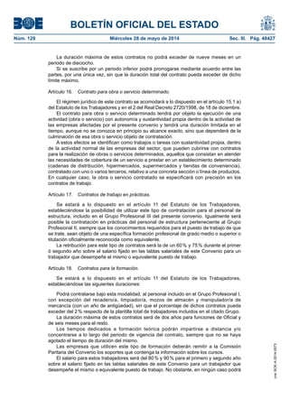 BOLETÍN OFICIAL DEL ESTADO
Núm. 129	 Miércoles 28 de mayo de 2014	 Sec. III. Pág. 40427
La duración máxima de estos contratos no podrá exceder de nueve meses en un
periodo de dieciocho.
Si se suscribe por un periodo inferior podrá prorrogarse mediante acuerdo entre las
partes, por una única vez, sin que la duración total del contrato pueda exceder de dicho
límite máximo.
Artículo 16.  Contrato para obra o servicio determinado.
El régimen jurídico de este contrato se acomodará a lo dispuesto en el artículo 15.1 a)
del Estatuto de los Trabajadores y en el 2 del Real Decreto 2720/1998, de 18 de diciembre.
El contrato para obra o servicio determinado tendrá por objeto la ejecución de una
actividad (obra o servicio) con autonomía y sustantividad propia dentro de la actividad de
las empresas afectadas por el presente convenio y tendrá una duración limitada en el
tiempo, aunque no se conozca en principio su alcance exacto, sino que dependerá de la
culminación de esa obra o servicio objeto de contratación.
A estos efectos se identifican como trabajos o tareas con sustantividad propia, dentro
de la actividad normal de las empresas del sector, que pueden cubrirse con contratos
para la realización de obras o servicios determinados, aquellos que consistan en atender
las necesidades de cobertura de un servicio a prestar en un establecimiento determinado
(cadenas de distribución, hipermercados, supermercados y tiendas de conveniencia),
contratado con uno o varios terceros, relativo a una concreta sección o línea de productos.
En cualquier caso, la obra o servicio contratado se especificará con precisión en los
contratos de trabajo.
Artículo 17.  Contratos de trabajo en prácticas.
Se estará a lo dispuesto en el artículo 11 del Estatuto de los Trabajadores,
estableciéndose la posibilidad de utilizar este tipo de contratación para el personal de
estructura, incluido en el Grupo Profesional III del presente convenio. Igualmente será
posible la contratación en prácticas del personal de estructura perteneciente al Grupo
Profesional II, siempre que los conocimientos requeridos para el puesto de trabajo de que
se trate, sean objeto de una específica formación profesional de grado medio o superior o
titulación oficialmente reconocida como equivalente.
La retribución para este tipo de contratos será la de un 60 % y 75 % durante el primer
ó segundo año sobre el salario fijado en las tablas salariales de este Convenio para un
trabajador que desempeñe el mismo o equivalente puesto de trabajo.
Artículo 18.  Contratos para la formación.
Se estará a lo dispuesto en el artículo 11 del Estatuto de los Trabajadores,
estableciéndose las siguientes duraciones:
Podrá contratarse bajo esta modalidad, al personal incluido en el Grupo Profesional I,
con excepción del recadero/a, limpiador/a, mozos de almacén y manipulador/a de
mercancía (con un año de antigüedad), sin que el porcentaje de dichos contratos pueda
exceder del 2 % respecto de la plantilla total de trabajadores incluidos en el citado Grupo.
La duración máxima de estos contratos será de dos años para funciones de Oficial y
de seis meses para el resto.
Los tiempos dedicados a formación teórica podrán impartirse a distancia y/o
concentrarse a lo largo del periodo de vigencia del contrato, siempre que no se haya
agotado el tiempo de duración del mismo.
Las empresas que utilicen este tipo de formación deberán remitir a la Comisión
Paritaria del Convenio los soportes que contenga la información sobre los cursos.
El salario para estos trabajadores será del 80 % y 90 % para el primero y segundo año
sobre el salario fijado en las tablas salariales de este Convenio para un trabajador que
desempeñe el mismo o equivalente puesto de trabajo. No obstante, en ningún caso podrá
cve:BOE-A-2014-5573
 
