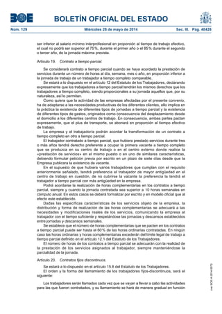 BOLETÍN OFICIAL DEL ESTADO
Núm. 129	 Miércoles 28 de mayo de 2014	 Sec. III. Pág. 40428
ser inferior al salario mínimo interprofesional en proporción al tiempo de trabajo efectivo,
el cual no podrá ser superior al 75 %, durante el primer año o el 85 % durante el segundo
o tercer año, de la jornada máxima prevista.
Artículo 19.  Contrato a tiempo parcial.
Se considerará contrato a tiempo parcial cuando se haya acordado la prestación de
servicios durante un número de horas al día, semana, mes o año, en proporción inferior a
la jornada de trabajo de un trabajador a tiempo completo comparable.
Se estará a lo dispuesto en el artículo 12 del Estatuto de los Trabajadores, declarando
expresamente que los trabajadores a tiempo parcial tendrán los mismos derechos que los
trabajadores a tiempo completo, siendo proporcionales a su jornada aquellos que, por su
naturaleza, así lo permitan.
Como quiera que la actividad de las empresas afectadas por el presente convenio,
ha de adaptarse a las necesidades productivas de los diferentes clientes, ello implica en
la práctica la existencia de diferentes tipos de jornadas a tiempo parcial y la existencia
de diferentes tipos de gastos, originados como consecuencia del desplazamiento desde
el domicilio a los diferentes centros de trabajo. En consecuencia, ambas partes pactan
expresamente, que el plus de transporte, se abonará en proporción al tiempo efectivo
de trabajo.
La empresa y el trabajador/a podrán acordar la transformación de un contrato a
tiempo completo en otro a tiempo parcial.
El trabajador contratado a tiempo parcial, que hubiera prestado servicios durante tres
o más años tendrá derecho preferente a ocupar la primera vacante a tiempo completo
que se produzca en su centro de trabajo o en el centro externo donde realice la
«prestación de servicios» en el mismo puesto o en uno de similares características,
debiendo formular petición previa por escrito en un plazo de siete días desde que la
Empresa publicara la existencia de vacante.
En el supuesto de que hubiera varios trabajadores que cumplan con el requisito
anteriormente señalado, tendrá preferencia el trabajador de mayor antigüedad en el
centro de trabajo en cuestión, de no cubrirse la vacante la preferencia la tendrá el
trabajador a tiempo parcial con más antigüedad en la empresa.
Podrá acordarse la realización de horas complementarias en los contratos a tiempo
parcial, siempre y cuando la jornada contratada sea superior a 10 horas semanales en
cómputo anual. En estos casos se deberá formalizar por escrito y en modelo oficial que al
efecto este establecido.
Dadas las específicas características de los servicios objeto de la empresa, la
distribución y forma de realización de las horas complementarias se adecuará a las
necesidades y modificaciones reales de los servicios, comunicando la empresa al
trabajador con el tiempo suficiente y respetándose las jornadas y descansos establecidos
entre jornadas y descansos semanales.
Se establece que el número de horas complementarias que se pacten en los contratos
a tiempo parcial puede ser hasta el 60 % de las horas ordinarias contratadas. En ningún
caso las horas ordinarias y horas complementarias excederán del límite legal de trabajo a
tiempo parcial definido en el artículo 12.1 del Estatuto de los Trabajadores.
El número de horas de los contratos a tiempo parcial se adecuarán con la realidad de
la prestación de los servicios asignados al trabajador, siempre manteniéndose la
parcialidad de la jornada.
Artículo 20.  Contratos fijos discontinuos.
Se estará a lo dispuesto en el artículo 15.8 del Estatuto de los Trabajadores.
El orden y la forma del llamamiento de los trabajadores fijos-discontinuos, será el
siguiente:
Los trabajadores serán llamados cada vez que se vayan a llevar a cabo las actividades
para las que fueron contratados, y su llamamiento se hará de manera gradual en función
cve:BOE-A-2014-5573
 