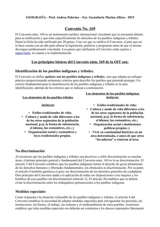 GEOGRAFÍA – Prof. Andrea Palermo – Esc. Secundaria Marina Alfaro - 2015
Convenio No. 169
El Convenio núm. 169 es un instrumento jurídico internacional vinculante que se encuentra abierto
para su ratificación y que trata específicamente los derechos de los pueblos indígenas y tribales.
Hasta la fecha ha sido ratificado por 20 países. Una vez que se ratifica el Convenio, el país que así
lo hace cuenta con un año para alinear la legislación, políticas y programas antes de que el mismo
devengue jurídicamente vinculante. Los países que ratificaron el Convenio están sujetos a
supervisión en cuanto a la implementación.
Los principios básicos del Convenio núm. 169 de la OIT son:
Identificación de los pueblos indígenas y tribales.
El Convenio no define quiénes son los pueblos indígenas y tribales, sino que adopta un enfoque
práctico proporcionando solamente criterios para describir los pueblos que pretende proteger. Un
criterio fundamental para la identificación de los pueblos indígenas y tribales es la auto
identificación, además de los criterios que se indican a continuación.
Los elementos de los pueblos tribales
incluyen:
• Estilos tradicionales de vida;
• Cultura y modo de vida diferentes a los
de los otros segmentos de la población
nacional, p.ej. la forma de subsistencia,
el idioma, las costumbres, etc.; y
• Organización social y costumbres y
leyes tradicionales propias.
Los elementos de los pueblos indígenas
incluyen:
• Estilos tradicionales de vida;
• Cultura y modo de vida diferentes a los
de los otros segmentos de la población
nacional, p.ej. la forma de subsistencia,
el idioma, las costumbres, etc.;
• Organización social e instituciones
políticas propias; y
• Vivir en continuidad histórica en un
área determinada, o antes de que otros
“invadieron” o vinieron al área.
No discriminación
Al reconocer que los pueblos indígenas y tribales son proclives a sufrir discriminación en muchas
áreas, el primer principio general y fundamental del Convenio núm. 169 es la no discriminación. El
artículo 3 del Convenio establece que los pueblos indígenas tienen el derecho de gozar plenamente
de los derechos humanos y libertades fundamentales, sin obstáculos ni discriminación. Por su parte,
el artículo 4 también garantiza el goce sin discriminación de los derechos generales de ciudadanía.
Otro principio del Convenio atañe a la aplicación de todas sus disposiciones a las mujeres y los
hombres de esos pueblos sin discriminación (artículo 3). El artículo 20 establece que se deberá
evitar la discriminación entre los trabajadores pertenecientes a los pueblos indígenas.
Medidas especiales
Como respuesta a la situación vulnerable de los pueblos indígenas y tribales, el artículo 4 del
Convenio establece la necesidad de adoptar medidas especiales para salvaguardar las personas, las
instituciones, los bienes, el trabajo, las culturas y el medioambiente de estos pueblos. Asimismo,
establece que tales medidas especiales no deberán ser contrarias a los deseos expresados libremente
 