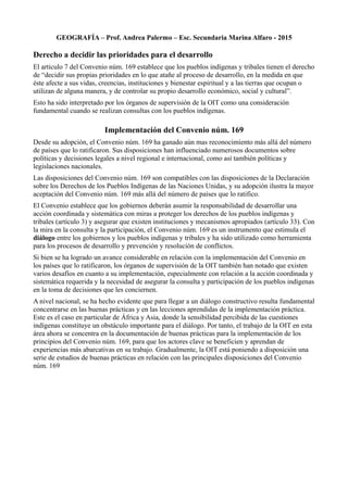 GEOGRAFÍA – Prof. Andrea Palermo – Esc. Secundaria Marina Alfaro - 2015
Derecho a decidir las prioridades para el desarrollo
El artículo 7 del Convenio núm. 169 establece que los pueblos indígenas y tribales tienen el derecho
de “decidir sus propias prioridades en lo que atañe al proceso de desarrollo, en la medida en que
éste afecte a sus vidas, creencias, instituciones y bienestar espiritual y a las tierras que ocupan o
utilizan de alguna manera, y de controlar su propio desarrollo económico, social y cultural”.
Esto ha sido interpretado por los órganos de supervisión de la OIT como una consideración
fundamental cuando se realizan consultas con los pueblos indígenas.
Implementación del Convenio núm. 169
Desde su adopción, el Convenio núm. 169 ha ganado aún mas reconocimiento más allá del número
de países que lo ratificaron. Sus disposiciones han influenciado numerosos documentos sobre
políticas y decisiones legales a nivel regional e internacional, como así también políticas y
legislaciones nacionales.
Las disposiciones del Convenio núm. 169 son compatibles con las disposiciones de la Declaración
sobre los Derechos de los Pueblos Indígenas de las Naciones Unidas, y su adopción ilustra la mayor
aceptación del Convenio núm. 169 más allá del número de países que lo ratifico.
El Convenio establece que los gobiernos deberán asumir la responsabilidad de desarrollar una
acción coordinada y sistemática con miras a proteger los derechos de los pueblos indígenas y
tribales (artículo 3) y asegurar que existen instituciones y mecanismos apropiados (artículo 33). Con
la mira en la consulta y la participación, el Convenio núm. 169 es un instrumento que estimula el
diálogo entre los gobiernos y los pueblos indígenas y tribales y ha sido utilizado como herramienta
para los procesos de desarrollo y prevención y resolución de conflictos.
Si bien se ha logrado un avance considerable en relación con la implementación del Convenio en
los países que lo ratificaron, los órganos de supervisión de la OIT también han notado que existen
varios desafíos en cuanto a su implementación, especialmente con relación a la acción coordinada y
sistemática requerida y la necesidad de asegurar la consulta y participación de los pueblos indígenas
en la toma de decisiones que les conciernen.
A nivel nacional, se ha hecho evidente que para llegar a un diálogo constructivo resulta fundamental
concentrarse en las buenas prácticas y en las lecciones aprendidas de la implementación práctica.
Este es el caso en particular de África y Asia, donde la sensibilidad percibida de las cuestiones
indígenas constituye un obstáculo importante para el diálogo. Por tanto, el trabajo de la OIT en esta
área ahora se concentra en la documentación de buenas prácticas para la implementación de los
principios del Convenio núm. 169, para que los actores clave se beneficien y aprendan de
experiencias más abarcativas en su trabajo. Gradualmente, la OIT está poniendo a disposición una
serie de estudios de buenas prácticas en relación con las principales disposiciones del Convenio
núm. 169
 