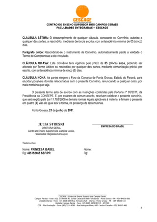 CENTRO DE ENSINO SUPERIOR DOS CAMPOS GERAIS
                            FACULDADES INTEGRADAS – CESCAGE


CLÁUSULA SÉTIMA: O descumprimento de qualquer cláusula, consoante no Convênio, autoriza a
qualquer das partes, a rescindi-lo, mediante denúncia escrita, com antecedência mínima de 05 (cinco)
dias.

Parágrafo único: Rescindindo-se o instrumento de Convênio, automaticamente perde a validade o
Termo de Compromisso a ele vinculado.

CLÁUSULA OITAVA: Este Convênio terá vigência pelo prazo de 05 (cinco) anos, podendo ser
alterado por Termo Aditivo ou rescindido por qualquer das partes, mediante comunicação prévia, por
escrito, com antecedência mínima de cinco (5) dias.

CLÁUSULA NONA: As partes elegem o Foro da Comarca de Ponta Grossa, Estado do Paraná, para
elucidar possíveis dúvidas relacionadas com o presente Convênio, renunciando a qualquer outro, por
mais meritório que seja.

       O presente termo está de acordo com as instruções conferidas pela Portaria nº 05/2011, da
Presidência do CONSEPE. E, por estarem de comum acordo, resolvem celebrar o presente convênio,
que será regido pela Lei 11.788/2008 e demais normas legais aplicáveis à matéria, e firmam o presente
em quatro (4) vias de igual teor e forma, na presença de testemunhas.

        Ponta Grossa, 21 de junho de 2011.



               JULIA STRESKI                                                 __________________________________
                                                                                    EMPRESA DO BRASIL
                 DIRETORA GERAL
    Centro De Ensino Superior Dos Campos Gerais-
          Faculdades Integradas CESCAGE


Testemunhas:

Nome: PRINCESA ISABEL                                              Nome:
Rg: 465152465 SSP/PR                                               Rg:




                                     ________________________________________________
                                      CESCAGE - Centro de Ensino Superior dos Campos Gerais
          Campus Paraíso - Fone: (42) 3219 8000 Av. Carlos Cavalcanti 8000 - Uvaranas - Ponta Grossa - PR - CEP 84030-000
              Unidade Olarias - Fone: (42) 3219 8000 Rua Tomazina S/N - Olarias - Ponta Grossa - PR - CEP 84025-510
                                  Unidade Fazenda Escola - Fone: (42) 9109-1972 BR 376 - KM 503
             CDE - Pós-Graduação - Fone: (42) 3224-4389 - Rua Rodrigues Alves, 600 - Jardim Carvalho - CEP 84015-440
                                                                                                                            3
 