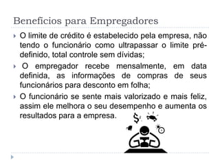 Benefícios para Empregadores
   O limite de crédito é estabelecido pela empresa, não
    tendo o funcionário como ultrapassar o limite pré-
    definido, total controle sem dívidas;
    O empregador recebe mensalmente, em data
    definida, as informações de compras de seus
    funcionários para desconto em folha;
   O funcionário se sente mais valorizado e mais feliz,
    assim ele melhora o seu desempenho e aumenta os
    resultados para a empresa.
 