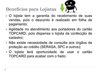 Benefícios para Lojistas
   O lojista tem a garantia do recebimento de suas
    vendas, pois o desconto é realizado em folha de
    pagamento;
   Agilidade no atendimento aos portadores do cartão
    TOPCARD, pois dispensa o lojista da confecção de
    cadastro;
   Não existe necessidade de consulta aos órgãos de
    proteção ao crédito (SERASA, SPC e outros);
   O lojista terá oportunidade de usar o cartão
    TOPCARD para acabar com o fiado;
 
