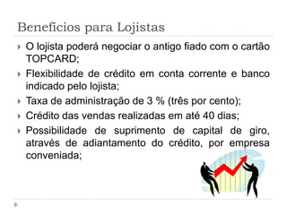 Benefícios para Lojistas
   O lojista poderá negociar o antigo fiado com o cartão
    TOPCARD;
   Flexibilidade de crédito em conta corrente e banco
    indicado pelo lojista;
   Taxa de administração de 3 % (três por cento);
   Crédito das vendas realizadas em até 40 dias;
   Possibilidade de suprimento de capital de giro,
    através de adiantamento do crédito, por empresa
    conveniada;
 