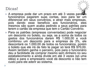 Dicas!
   A empresa pode dar um prazo em até 3 vezes para os
    funcionários pagarem suas contas, isso para ter um
    diferencial em seus convênios, e atrair mais empresas,
    pois dando esse beneficio aos funcionários, eles
    mesmos são quem acaba pedindo a seus patrões para
    terem o cartão da empresa que tem o Cartão Convênio.
   Para os patrões (empresas conveniadas) pode negociar
    um desconto no boleto, ou seja, se a soma de todos os
    gastos dos funcionários darem R$ 1.000,00 e você
    combinou um desconto para a empresa de 3%, ele
    descontará os 1.000,00 de todos os funcionários, porém
    o boleto que ele irá de fato te pagar só terá R$ 970,00.
    Assim também ganha o parceiro, pois para o funcionário
    deu a facilidade de comprar mesmo sem dinheiro no seu
    estabelecimento e ainda divide em até 3 vezes (só uma
    idéia) e para o empresário você dá desconto e não tem
    custo para ele aderir ao sistema.
 