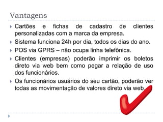 Vantagens
   Cartões e fichas de cadastro de clientes
    personalizadas com a marca da empresa.
   Sistema funciona 24h por dia, todos os dias do ano.
   POS via GPRS – não ocupa linha telefônica.
   Clientes (empresas) poderão imprimir os boletos
    direto via web bem como pegar a relação de uso
    dos funcionários.
   Os funcionários usuários do seu cartão, poderão ver
    todas as movimentação de valores direto via web.
 