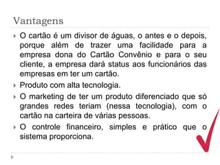 Vantagens
   O cartão é um divisor de águas, o antes e o depois,
    porque além de trazer uma facilidade para a
    empresa dona do Cartão Convênio e para o seu
    cliente, a empresa dará status aos funcionários das
    empresas em ter um cartão.
   Produto com alta tecnologia.
   O marketing de ter um produto diferenciado que só
    grandes redes teriam (nessa tecnologia), com o
    cartão na carteira de várias pessoas.
   O controle financeiro, simples e prático que o
    sistema proporciona.
 