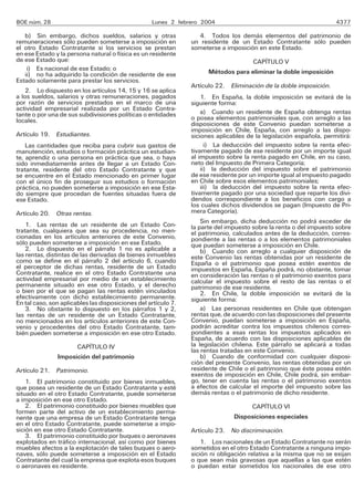 BOE núm. 28 Lunes 2 febrero 2004 4377
b) Sin embargo, dichos sueldos, salarios y otras
remuneraciones sólo pueden someterse a imposición en
el otro Estado Contratante si los servicios se prestan
en ese Estado y la persona natural o física es un residente
de ese Estado que:
i) Es nacional de ese Estado; o
ii) no ha adquirido la condición de residente de ese
Estado solamente para prestar los servicios.
2. Lo dispuesto en los artículos 14, 15 y 16 se aplica
a los sueldos, salarios y otras remuneraciones, pagados
por razón de servicios prestados en el marco de una
actividad empresarial realizada por un Estado Contra-
tante o por una de sus subdivisiones políticas o entidades
locales.
Artículo 19. Estudiantes.
Las cantidades que reciba para cubrir sus gastos de
manutención, estudios o formación práctica un estudian-
te, aprendiz o una persona en práctica que sea, o haya
sido inmediatamente antes de llegar a un Estado Con-
tratante, residente del otro Estado Contratante y que
se encuentre en el Estado mencionado en primer lugar
con el único fin de proseguir sus estudios o formación
práctica, no pueden someterse a imposición en ese Esta-
do siempre que procedan de fuentes situadas fuera de
ese Estado.
Artículo 20. Otras rentas.
1. Las rentas de un residente de un Estado Con-
tratante, cualquiera que sea su procedencia, no men-
cionadas en los artículos anteriores de este Convenio,
sólo pueden someterse a imposición en ese Estado.
2. Lo dispuesto en el párrafo 1 no es aplicable a
las rentas, distintas de las derivadas de bienes inmuebles
como se define en el párrafo 2 del artículo 6, cuando
el perceptor de dichas rentas, residente de un Estado
Contratante, realice en el otro Estado Contratante una
actividad empresarial por medio de un establecimiento
permanente situado en ese otro Estado, y el derecho
o bien por el que se pagan las rentas estén vinculados
efectivamente con dicho establecimiento permanente.
En tal caso, son aplicables las disposiciones del artículo 7.
3. No obstante lo dispuesto en los párrafos 1 y 2,
las rentas de un residente de un Estado Contratante,
no mencionados en los artículos anteriores de este Con-
venio y procedentes del otro Estado Contratante, tam-
bién pueden someterse a imposición en ese otro Estado.
CAPÍTULO IV
Imposición del patrimonio
Artículo 21. Patrimonio.
1. El patrimonio constituido por bienes inmuebles,
que posea un residente de un Estado Contratante y esté
situado en el otro Estado Contratante, puede someterse
a imposición en ese otro Estado.
2. El patrimonio constituido por bienes muebles que
formen parte del activo de un establecimiento perma-
nente que una empresa de un Estado Contratante tenga
en el otro Estado Contratante, puede someterse a impo-
sición en ese otro Estado Contratante.
3. El patrimonio constituido por buques o aeronaves
explotados en tráfico internacional, así como por bienes
muebles afectos a la explotación de tales buques o aero-
naves, sólo puede someterse a imposición en el Estado
Contratante del cual la empresa que explota esos buques
o aeronaves es residente.
4. Todos los demás elementos del patrimonio de
un residente de un Estado Contratante sólo pueden
someterse a imposición en este Estado.
CAPÍTULO V
Métodos para eliminar la doble imposición
Artículo 22. Eliminación de la doble imposición.
1. En España, la doble imposición se evitará de la
siguiente forma:
a) Cuando un residente de España obtenga rentas
o posea elementos patrimoniales que, con arreglo a las
disposiciones de este Convenio puedan someterse a
imposición en Chile, España, con arreglo a las dispo-
siciones aplicables de la legislación española, permitirá:
i) La deducción del impuesto sobre la renta efec-
tivamente pagado de ese residente por un importe igual
al impuesto sobre la renta pagado en Chile, en su caso,
neto del Impuesto de Primera Categoría;
ii) la deducción del impuesto sobre el patrimonio
de ese residente por un importe igual al impuesto pagado
en Chile sobre esos elementos patrimoniales;
iii) la deducción del impuesto sobre la renta efec-
tivamente pagado por una sociedad que reparte los divi-
dendos correspondiente a los beneficios con cargo a
los cuales dichos dividendos se pagan (Impuesto de Pri-
mera Categoría).
Sin embargo, dicha deducción no podrá exceder de
la parte del impuesto sobre la renta o del impuesto sobre
el patrimonio, calculados antes de la deducción, corres-
pondiente a las rentas o a los elementos patrimoniales
que puedan someterse a imposición en Chile.
b) Cuando con arreglo a cualquier disposición de
este Convenio las rentas obtenidas por un residente de
España o el patrimonio que posea estén exentos de
impuestos en España, España podrá, no obstante, tomar
en consideración las rentas o el patrimonio exentos para
calcular el impuesto sobre el resto de las rentas o el
patrimonio de ese residente.
2. En Chile, la doble imposición se evitará de la
siguiente forma:
a) Las personas residentes en Chile que obtengan
rentas que, de acuerdo con las disposiciones del presente
Convenio, puedan someterse a imposición en España,
podrán acreditar contra los impuestos chilenos corres-
pondientes a esas rentas los impuestos aplicados en
España, de acuerdo con las disposiciones aplicables de
la legislación chilena. Este párrafo se aplicará a todas
las rentas tratadas en este Convenio.
b) Cuando de conformidad con cualquier disposi-
ción del presente Convenio, las rentas obtenidas por un
residente de Chile o el patrimonio que éste posea estén
exentos de imposición en Chile, Chile podrá, sin embar-
go, tener en cuenta las rentas o el patrimonio exentos
a efectos de calcular el importe del impuesto sobre las
demás rentas o el patrimonio de dicho residente.
CAPÍTULO VI
Disposiciones especiales
Artículo 23. No discriminación.
1. Los nacionales de un Estado Contratante no serán
sometidos en el otro Estado Contratante a ninguna impo-
sición ni obligación relativa a la misma que no se exijan
o que sean más gravosas que aquellas a las que estén
o puedan estar sometidos los nacionales de ese otro
 