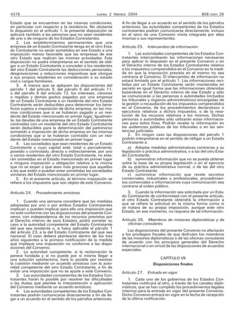 4378 Lunes 2 febrero 2004 BOE núm. 28
Estado que se encuentren en las mismas condiciones,
en particular con respecto a la residencia. No obstante
lo dispuesto en el artículo 1, la presente disposición se
aplicará también a las personas que no sean residentes
de uno o de ninguno de los Estados Contratantes.
2. Los establecimientos permanentes que una
empresa de un Estado Contratante tenga en el otro Esta-
do Contratante no serán sometidos en ese Estado a una
imposición menos favorable que las empresas de ese
otro Estado que realicen las mismas actividades. Esta
disposición no podrá interpretarse en el sentido de obli-
gar a un Estado Contratante a conceder a los residentes
del otro Estado Contratante las deducciones personales,
desgravaciones y reducciones impositivas que otorgue
a sus propios residentes en consideración a su estado
civil o cargas familiares.
3. A menos que se apliquen las disposiciones del
párrafo 1 del artículo 9, del párrafo 6 del artículo 11,
o del párrafo 6 del artículo 12, los intereses, cánones
o regalías y demás gastos pagados por una empresa
de un Estado Contratante a un residente del otro Estado
Contratante serán deducibles para determinar los bene-
ficios sujetos a imposición de dicha empresa, en las mis-
mas condiciones que si se hubieran pagado a un resi-
dente del Estado mencionado en primer lugar. Igualmen-
te, las deudas de una empresa de un Estado Contratante
contraídas con un residente del otro Estado Contratante
serán deducibles para la determinación del patrimonio
sometido a imposición de dicha empresa en las mismas
condiciones que si se hubieran contraído con un resi-
dente del Estado mencionado en primer lugar.
4. Las sociedades que sean residentes de un Estado
Contratante y cuyo capital esté, total o parcialmente,
poseído o controlado, directa o indirectamente, por uno
o varios residentes del otro Estado Contratante, no esta-
rán sometidas en el Estado mencionado en primer lugar
a ninguna imposición u obligación relativa a la misma
que no se exijan o que sean más gravosas que aquellas
a las que estén o puedan estar sometidas las sociedades
similares del Estado mencionado en primer lugar.
5. En el presente artículo, el término imposición se
refiere a los impuestos que son objeto de este Convenio.
Artículo 24. Procedimiento amistoso.
1. Cuando una persona considere que las medidas
adoptadas por uno o por ambos Estados Contratantes
implican o pueden implicar para ella una imposición que
no esté conforme con las disposiciones del presente Con-
venio, con independencia de los recursos previstos por
el Derecho interno de esos Estados, podrá someter su
caso a la autoridad competente del Estado Contratante
del que sea residente o, si fuera aplicable el párrafo 1
del artículo 23, a la del Estado Contratante del que sea
nacional. El caso deberá plantearse dentro de los tres
años siguientes a la primera notificación de la medida
que implique una imposición no conforme a las dispo-
siciones del Convenio.
2. La autoridad competente, si la reclamación le
parece fundada y si no puede por sí misma llegar a
una solución satisfactoria, hará lo posible por resolver
la cuestión mediante un acuerdo amistoso con la auto-
ridad competente del otro Estado Contratante, a fin de
evitar una imposición que no se ajuste a este Convenio.
3. Las autoridades competentes de los Estados Con-
tratantes harán lo posible por resolver las dificultades
o las dudas que plantee la interpretación o aplicación
del Convenio mediante un acuerdo amistoso.
4. Las autoridades competentes de los Estados Con-
tratantes podrán comunicarse directamente a fin de lle-
gar a un acuerdo en el sentido de los párrafos anteriores.
A fin de llegar a un acuerdo en el sentido de los párrafos
anteriores, las autoridades competentes de los Estados
contratantes podrán comunicarse directamente, incluso
en el seno de una Comisión mixta integrada por ellas
mismas o sus representantes.
Artículo 25. Intercambio de información.
1. Las autoridades competentes de los Estados Con-
tratantes intercambiarán las informaciones necesarias
para aplicar lo dispuesto en el presente Convenio o en
el Derecho interno de los Estados Contratantes relativo
a los impuestos comprendidos en el Convenio en la medi-
da en que la imposición prevista en el mismo no sea
contraria al Convenio. El intercambio de información no
estará limitado por el artículo 1. Las informaciones reci-
bidas por un Estado Contratante serán mantenidas en
secreto en igual forma que las informaciones obtenidas
basándose en el Derecho interno de ese Estado y sólo
se comunicarán a las personas o autoridades (incluidos
los tribunales y órganos administrativos) encargadas de
la gestión o recaudación de los impuestos comprendidos
en el Convenio, de los procedimientos declarativos o
ejecutivos relativos a dichos impuestos, o de la reso-
lución de los recursos relativos a los mismos. Dichas
personas o autoridades sólo utilizarán estas informacio-
nes para estos fines. Podrán revelar la información en
las audiencias públicas de los tribunales o en las sen-
tencias judiciales.
2. En ningún caso las disposiciones del párrafo 1
podrán interpretarse en el sentido de obligar a un Estado
Contratante a:
a) Adoptar medidas administrativas contrarias a su
legislación o práctica administrativa, o a las del otro Esta-
do Contratante;
b) suministrar información que no se pueda obtener
sobre la base de su propia legislación o en el ejercicio
de su práctica administrativa normal, o de las del otro
Estado Contratante;
c) suministrar información que revele secretos
comerciales, industriales o profesionales, procedimien-
tos comerciales o informaciones cuya comunicación sea
contraria al orden público.
3. Cuando la información sea solicitada por un Esta-
do Contratante de conformidad con el presente artículo,
el otro Estado Contratante obtendrá la información a
que se refiere la solicitud en la misma forma como si
se tratara de su propia imposición, aunque este otro
Estado, en ese momento, no requiera de tal información.
Artículo 26. Miembros de misiones diplomáticas y de
oficinas consulares.
Las disposiciones del presente Convenio no afectarán
a los privilegios fiscales de que disfruten los miembros
de las misiones diplomáticas o de las oficinas consulares
de acuerdo con los principios generales del Derecho
internacional o en virtud de las disposiciones de acuerdos
especiales.
CAPÍTULO VII
Disposiciones finales
Artículo 27. Entrada en vigor.
1. Cada uno de los gobiernos de los Estados Con-
tratantes notificará al otro, a través de los canales diplo-
máticos, que se han cumplido los procedimientos legales
internos para la entrada en vigor del presente Convenio.
Dicho Convenio entrará en vigor en la fecha de recepción
de la última notificación.
 