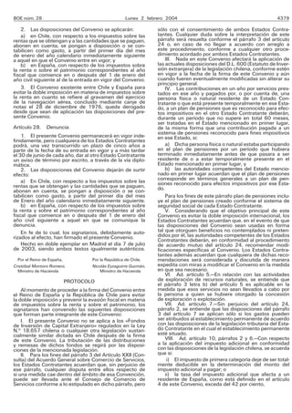 BOE núm. 28 Lunes 2 febrero 2004 4379
2. Las disposiciones del Convenio se aplicarán:
a) en Chile, con respecto a los impuestos sobre las
rentas que se obtengan y a las cantidades que se paguen,
abonen en cuenta, se pongan a disposición o se con-
tabilicen como gasto, a partir del primer día del mes
de enero del año calendario inmediatamente siguiente
a aquel en que el Convenio entre en vigor; y
b) en España, con respecto de los impuestos sobre
la renta o sobre el patrimonio correspondientes al año
fiscal que comience en o después del 1 de enero del
año civil siguiente al de la entrada en vigor del Convenio.
3. El Convenio existente entre Chile y España para
evitar la doble imposición en materia de impuestos sobre
la renta en cuanto se refiere al gravamen del ejercicio
de la navegación aérea, concluido mediante canje de
notas el 28 de diciembre de 1976, queda derogado
desde que sean de aplicación las disposiciones del pre-
sente Convenio.
Artículo 28. Denuncia.
1. El presente Convenio permanecerá en vigor inde-
finidamente, pero cualquiera de los Estados Contratantes
podrá, una vez transcurrido un plazo de cinco años a
partir de la fecha de su entrada en vigor y a más tardar
el 30 de junio de cada año, dar al otro Estado Contratante
un aviso de término por escrito, a través de la vía diplo-
mática.
2. Las disposiciones del Convenio dejarán de surtir
efecto:
a) En Chile, con respecto a los impuestos sobre las
rentas que se obtengan y las cantidades que se paguen,
abonen en cuenta, se pongan a disposición o se con-
tabilicen como gasto, a partir del primer día del mes
de Enero del año calendario inmediatamente siguiente.
b) en España, con respecto de los impuestos sobre
la renta y sobre el patrimonio correspondientes al año
fiscal que comience en o después del 1 de enero del
año civil siguiente a aquel en que se comunique la
denuncia.
En fe de lo cual, los signatarios, debidamente auto-
rizados al efecto, han firmado el presente Convenio.
Hecho en doble ejemplar en Madrid el día 7 de julio
de 2003, siendo ambos textos igualmente auténticos.
Por el Reino de España, Por la República de Chile,
Cristóbal Montoro Romero, Nicolás Eyzaguirre Guzmán,
Ministro de Hacienda Ministro de Hacienda
PROTOCOLO
Al momento de proceder a la firma del Convenio entre
el Reino de España y la República de Chile para evitar
la doble imposición y prevenir la evasión fiscal en materia
de impuestos sobre la renta y sobre el patrimonio, los
signatarios han convenido las siguientes disposiciones
que forman parte integrante de este Convenio:
I. El presente Convenio no se aplica a los «Fondos
de Inversión de Capital Extranjero» regulados en la Ley
N.o
18.657 chilena o cualquier otra legislación sustan-
cialmente similar dictada en Chile después de la firma
de este Convenio. La tributación de las distribuciones
y remesas de dichos fondos se regirá por las disposi-
ciones de la mencionada legislación.
II. Para los fines del párrafo 3 del Artículo XXII (Con-
sulta) del Acuerdo General sobre Comercio de Servicios,
los Estados Contratantes acuerdan que, sin perjuicio de
ese párrafo, cualquier disputa entre ellos respecto de
si una medida cae dentro del ámbito de esa Convención,
puede ser llevada ante el Consejo de Comercio de
Servicios conforme a lo estipulado en dicho párrafo, pero
sólo con el consentimiento de ambos Estados Contra-
tantes. Cualquier duda sobre la interpretación de este
párrafo será resuelta conforme el párrafo 3 del artículo
24 o, en caso de no llegar a acuerdo con arreglo a
este procedimiento, conforme a cualquier otro proce-
dimiento acordado por ambos Estados Contratantes.
III. Nada en este Convenio afectará la aplicación de
las actuales disposiciones del D.L. 600 (Estatuto de Inver-
sión extranjera) de la legislación chilena, conforme estén
en vigor a la fecha de la firma de este Convenio y aún
cuando fueren eventualmente modificadas sin alterar su
principio general.
IV. Las contribuciones en un año por servicios pres-
tados en ese año y pagados por, o por cuenta de, una
persona física o natural residente de un Estado Con-
tratante o que está presente temporalmente en ese Esta-
do, a un plan de pensiones que es reconocido para efec-
tos impositivos en el otro Estado Contratante deberán,
durante un período que no supere en total 60 meses,
ser tratadas en el Estado mencionado en primer lugar,
de la misma forma que una contribución pagada a un
sistema de pensiones reconocido para fines impositivos
en ese Estado, si:
a) Dicha persona física o natural estaba participando
en el plan de pensiones por un período que hubiera
terminado inmediatamente antes de que pasara a ser
residente de o a estar temporalmente presente en el
Estado mencionado en primer lugar, y
b) las autoridades competentes del Estado mencio-
nado en primer lugar acuerdan que el plan de pensiones
corresponde en términos generales a un plan de pen-
siones reconocido para efectos impositivos por ese Esta-
do.
Para los fines de este párrafo plan de pensiones inclu-
ye el plan de pensiones creado conforme el sistema de
seguridad social de cada Estado Contratante.
V. Considerando que el objetivo principal de este
Convenio es evitar la doble imposición internacional, los
Estados Contratantes acuerdan que, en el evento de que
las disposiciones del Convenio sean usadas en forma
tal que otorguen beneficios no contemplados ni preten-
didos por él, las autoridades competentes de los Estados
Contratantes deberán, en conformidad al procedimiento
de acuerdo mutuo del artículo 24, recomendar modi-
ficaciones específicas al Convenio. Los Estados Contra-
tantes además acuerdan que cualquiera de dichas reco-
mendaciones será considerada y discutida de manera
expedita con miras a modificar el Convenio en la medida
en que sea necesario.
VI. Ad. artículo 5.—En relación con las actividades
de exploración de recursos naturales, se entiende que
el párrafo 3 letra b) del artículo 5 es aplicable en la
medida que esos servicios no sean llevados a cabo por
la persona a quien se hubiere otorgado la concesión
de exploración o explotación.
VII. Ad. artículo 7.—Sin perjuicio del artículo 24,
párrafo 2, se entiende que las disposiciones del párrafo
3 del artículo 7 se aplican sólo si los gastos pueden
ser atribuidos al establecimiento permanente de acuerdo
con las disposiciones de la legislación tributaria del Esta-
do Contratante en el cual el establecimiento permanente
esté situado.
VIII. Ad. artículo 10, párrafos 2 y 6.—Con respecto
a la aplicación del impuesto adicional en conformidad
con las disposiciones de la legislación chilena, se acuerda
que si:
i) El impuesto de primera categoría deje de ser total-
mente deducible en la determinación del monto del
impuesto adicional a pagar; o
ii) la tasa del impuesto adicional que afecta a un
residente de España, como está definido en el artículo
4 de este Convenio, exceda del 42 por ciento,
 