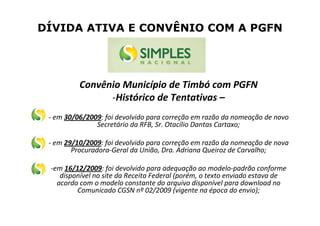 DÍVIDA ATIVA E CONVÊNIO COM A PGFN
Convênio Município de Timbó com PGFN
-Histórico de Tentativas –
- em 30/06/2009: foi devolvido para correção em razão da nomeação de novo
Secretário da RFB, Sr. Otacílio Dantas Cartaxo;
- em 29/10/2009: foi devolvido para correção em razão da nomeação de nova
Procuradora-Geral da União, Dra. Adriana Queiroz de Carvalho;
-em 16/12/2009: foi devolvido para adequação ao modelo-padrão conforme
disponível no site da Receita Federal (porém, o texto enviado estava de
acordo com o modelo constante do arquivo disponível para download no
Comunicado CGSN nº 02/2009 (vigente na época do envio);
 