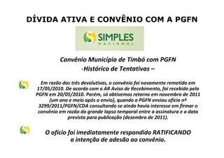 DÍVIDA ATIVA E CONVÊNIO COM A PGFN
Convênio Município de Timbó com PGFN
-Histórico de Tentativas –
Em razão das três devolutivas, o convênio foi novamente remetido em
17/05/2010. De acordo com o AR Aviso de Recebimento, foi recebido pela
PGFN em 20/05/2010. Porém, só obtivemos retorno em novembro de 2011
(um ano e meio após o envio), quando a PGFN enviou ofício nº
3299/2011/PGFN/CDA consultando se ainda havia interesse em firmar o
convênio em razão do grande lapso temporal entre a assinatura e a data
prevista para publicação (dezembro de 2011).
O ofício foi imediatamente respondido RATIFICANDO
a intenção de adesão ao convênio.
 