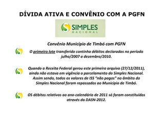 DÍVIDA ATIVA E CONVÊNIO COM A PGFN
Convênio Município de Timbó com PGFN
O primeiro lote transferido continha débitos declarados no período
julho/2007 a dezembro/2010.
Quando a Receita Federal gerou este primeiro arquivo (27/12/2011),
ainda não estava em vigência o parcelamento do Simples Nacional.
Assim sendo, todos os valores de ISS “não pagos” no âmbito do
Simples Nacional foram repassados ao Município de Timbó.
OS débitos relativos ao ano-calendário de 2011 só foram constituídos
através da DASN-2012.
 
