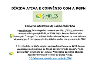 DÍVIDA ATIVA E CONVÊNIO COM A PGFN
Convênio Município de Timbó com PGFN
O terceiro lote foi transferido somente em 07/11/2013, pois com a
mudança de layout (PGDAS p/ PGDAS-D) a Receita Federal não
conseguia “carregar” os valores declarados no SN para os seus sistemas
de cobrança. O carregamento dos débitos iniciou em setembro de 2012.
O terceiro lote continha débitos declarados até maio de 2013. Foram
repassados ao Município de Timbó os valores “não pagos” e “não
parcelados” no âmbito do Simples Nacional (o Convênio abrange
apenas valores com ‘status’ de Dívida Ativa).
* Próximo lote previsto para maio de 2014
 