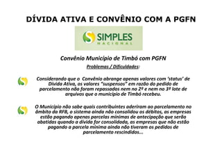 DÍVIDA ATIVA E CONVÊNIO COM A PGFN
Convênio Município de Timbó com PGFN
Problemas / Dificuldades:
Considerando que o Convênio abrange apenas valores com ‘status’ de
Dívida Ativa, os valores “suspensos” em razão do pedido de
parcelamento não foram repassados nem no 2º e nem no 3º lote de
arquivos que o município de Timbó recebeu.
O Município não sabe quais contribuintes aderiram ao parcelamento no
âmbito da RFB, o sistema ainda não consolidou os débitos, as empresas
estão pagando apenas parcelas mínimas de antecipação que serão
abatidas quando a dívida for consolidada, as empresas que não estão
pagando a parcela mínima ainda não tiveram os pedidos de
parcelamento rescindidos...
 