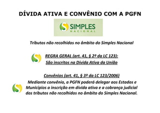DÍVIDA ATIVA E CONVÊNIO COM A PGFN
Tributos não recolhidos no âmbito do Simples Nacional
REGRA GERAL (art. 41, § 2º da LC 123):
São inscritos na Dívida Ativa da União
Convênios (art. 41, § 3º da LC 123/2006)
Mediante convênio, a PGFN poderá delegar aos Estados e
Municípios a inscrição em dívida ativa e a cobrança judicial
dos tributos não recolhidos no âmbito do Simples Nacional.
 