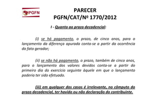 PARECER
PGFN/CAT/No 1770/2012
I - Quanto ao prazo decadencial:
(i) se há pagamento, o prazo, de cinco anos, para o
lançamento da diferença apurada conta-se a partir da ocorrência
do fato gerador;
(ii) se não há pagamento, o prazo, também de cinco anos,
para o lançamento dos valores devidos conta-se a partir do
primeiro dia do exercício seguinte àquele em que o lançamento
poderia ter sido efetuado.
(iii) em qualquer dos casos é irrelevante, no cômputo do
prazo decadencial, ter havido ou não declaração do contribuinte.
 