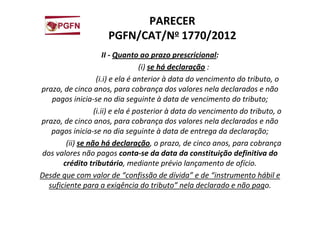 PARECER
PGFN/CAT/No 1770/2012
II - Quanto ao prazo prescricional:
(i) se há declaração :
(i.i) e ela é anterior à data do vencimento do tributo, o
prazo, de cinco anos, para cobrança dos valores nela declarados e não
pagos inicia-se no dia seguinte à data de vencimento do tributo;
(i.ii) e ela é posterior à data do vencimento do tributo, o
prazo, de cinco anos, para cobrança dos valores nela declarados e não
pagos inicia-se no dia seguinte à data de entrega da declaração;
(ii) se não há declaração, o prazo, de cinco anos, para cobrança
dos valores não pagos conta-se da data da constituição definitiva do
crédito tributário, mediante prévio lançamento de ofício.
Desde que com valor de “confissão de dívida” e de “instrumento hábil e
suficiente para a exigência do tributo” nela declarado e não pago.
 