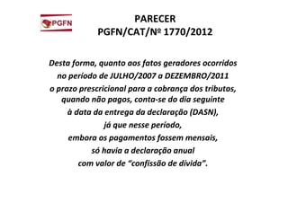 PARECER
PGFN/CAT/No 1770/2012
Desta forma, quanto aos fatos geradores ocorridos
no período de JULHO/2007 a DEZEMBRO/2011
o prazo prescricional para a cobrança dos tributos,
quando não pagos, conta-se do dia seguinte
à data da entrega da declaração (DASN),
já que nesse período,
embora os pagamentos fossem mensais,
só havia a declaração anual
com valor de “confissão de dívida”.
 