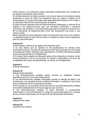 tarifas internas, no se efectuará ningún reembolso suplementario por concepto de
los gastos de transporte aéreo interno.
5. La Administración de destino excluirá, con miras al cálculo de la distancia media
ponderada, el peso de todos los despachos para los cuales el cálculo de la
compensación por gastos terminales esté específicamente basado en los costes o
en las tarifas internas de la Administración de destino.
6. Salvo acuerdo especial entre las Administraciones interesadas, el artículo 48 se
aplicará a los despachos-avión para sus recorridos territoriales o marítimos
eventuales. Sin embargo, no corresponderá pago alguno de gastos de tránsito por:
6.1 el transbordo de despachos-avión entre dos aeropuertos que sirven a una
misma ciudad;
6.2 el transporte de esos despachos entre un aeropuerto que sirve a una ciudad y
un depósito situado en esta misma ciudad y el regreso de esos mismos despachos
para ser reencaminados.
Artículo 53
Tasas básicas y cálculo de los gastos de transporte aéreo
1. La tasa básica que se aplicará en las liquidaciones de cuentas entre
Administraciones por concepto de transporte aéreo será aprobada por el Consejo
de Explotación Postal. Esta tasa será calculada por la Oficina Internacional según
la fórmula especificada en el Reglamento.
2. El cálculo de los gastos de transporte aéreo de los despachos cerrados, de los
envíos prioritarios y de los envíos-avión en tránsito al descubierto, así como las
modalidades de cuenta correspondientes, se indican en el Reglamento.
Capítulo 5
Enlaces telemáticos
Artículo 54
Disposiciones generales
1. Las Administraciones postales podrán convenir en establecer enlaces
telemáticos entre sí y con otros interlocutores.
2. Las Administraciones postales interesadas tendrán la libertad de elegir a los
proveedores y los soportes técnicos (material informático y «software») que sirvan
para la realización de los intercambios de datos.
3. De acuerdo con el proveedor de servicios de red, las Administraciones postales
convendrán bilateralmente la forma de pago de esos servicios.
4. Las Administraciones postales no serán financiera ni jurídicamente
responsables si otra Administración no paga las sumas adeudadas por concepto
de los servicios relacionados con la ejecución de intercambios telemáticos.
Capítulo 6
Disposiciones varias
Artículo 55
Liquidación de cuentas
32
 