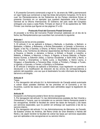 1. El presente Convenio comenzará a regir el 1o. de enero de 1996 y permanecerá
en vigor hasta que comiencen a regir las Actas del próximo Congreso. En fe de lo
cual, los Plenipotenciarios de los Gobiernos de los Países miembros firman el
presente Convenio en un ejemplar que quedará depositado ante el Director
General de la Oficina Internacional. El Gobierno del país sede del Congreso
entregará una copia a cada Parte. Firmado en Seúl el 14 de septiembre de 1994
Firmas: Las mismas que figuran en las páginas 31 a 63.
Protocolo Final del Convenio Postal Universal
Al proceder a la firma del Convenio Postal Universal celebrado en el día de la
fecha, los Plenipotenciarios que suscriben han convenido lo siguiente:
Artículo I
Pertenencia de los envíos postales
1. El artículo 2 no se aplicará a Antigua y Barbuda, a Australia, a Bahrein, a
Barbados, a Belice, a Botswana, a Brunei Darussalam, a Canadá, a Dominica, a
Egipto, a las Fiji, a Gambia, a Ghana, al Reino Unido de Gran Bretaña e Irlanda
del Norte, a los Territorios de Ultramar dependientes del Reino Unido, a Granada,
a Guyana, a Irlanda, a Jamaica, a Kenya, a Kiribati, a Kuwait, a Lesotho, a
Malasia, a Malawi, a Mauricio, a Nauru, a Nigeria, a Nueva Zelanda, a Papúa-
Nueva Guinea, a Salomón (Islas), a Samoa Occidental, a Saint Kitts y Nevis, a
San Vicente y Granadinas, a Santa Lucía, a Seychelles, a Sierra Leona, a
Singapur, a Swazilandia, a Tanzania (Rep. Unida), a Trinidad y Tobago, a Tuvalu,
a Uganda, a Vanuatu, a Yemen, a Zambia y a Zimbabwe.
2. El artículo 2 tampoco se aplicará a Dinamarca, cuya legislación no permite la
devolución o la modificación de dirección de los envíos de correspondencia a
petición del expedidor, una vez que el destinatario ha sido informado de la llegada
del envío a él dirigido.
Artículo II
Tasas
1. Por derogación del artículo 6.4, la Administración de Canadá estará autorizada
a cobrar tasas postales distintas de las previstas en el Convenio y en los
Acuerdos, cuando las tasas en cuestión sean admisibles según la legislación de
su país.
Artículo III
Excepción a la franquicia postal a favor de los cecogramas
1. Por derogación del artículo 7.4, las Administraciones postales de San Vicente y
Granadinas y Turquía, que no conceden en su servicio interno franquicia postal a
los cecogramas, tendrán la facultad de cobrar las tasas de franqueo y las tasas
por servicios especiales, que no podrán sin embargo ser superiores a las de su
servicio interno.
2. Por derogación del artículo 7.4, las Administraciones de Alemania, de Canadá,
de Estados Unidos de América, del Reino Unido de Gran Bretaña e Irlanda del
Norte y de Japón tendrán la facultad de cobrar las tasas por servicios especiales
que son aplicadas a los cecogramas en su servicio interno.
35
 