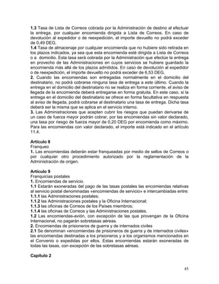 1.3 Tasa de Lista de Correos cobrada por la Administración de destino al efectuar
la entrega, por cualquier encomienda dirigida a Lista de Correos. En caso de
devolución al expedidor o de reexpedición, el importe devuelto no podrá exceder
de 0,49 DEG.
1.4 Tasa de almacenaje por cualquier encomienda que no hubiere sido retirada en
los plazos indicados, ya sea que esta encomienda esté dirigida a Lista de Correos
o a domicilio. Esta tasa será cobrada por la Administración que efectúe la entrega
en provecho de las Administraciones en cuyos servicios se hubiere guardado la
encomienda más allá de los plazos admitidos. En caso de devolución al expedidor
o de reexpedición, el importe devuelto no podrá exceder de 6,53 DEG.
2. Cuando las encomiendas son entregadas normalmente en el domicilio del
destinatario, no podrá cobrarse ninguna tasa de entrega a este último. Cuando la
entrega en el domicilio del destinatario no se realiza en forma corriente, el aviso de
llegada de la encomienda deberá entregarse en forma gratuita. En este caso, si la
entrega en el domicilio del destinatario se ofrece en forma facultativa en respuesta
al aviso de llegada, podrá cobrarse al destinatario una tasa de entrega. Dicha tasa
deberá ser la misma que se aplica en el servicio interno.
3. Las Administraciones que acepten cubrir los riesgos que puedan derivarse de
un caso de fuerza mayor podrán cobrar, por las encomiendas sin valor declarado,
una tasa por riesgo de fuerza mayor de 0,20 DEG por encomienda como máximo.
Para las encomiendas con valor declarado, el importe está indicado en el artículo
11.4.
Artículo 8
Franqueo
1. Las encomiendas deberán estar franqueadas por medio de sellos de Correos o
por cualquier otro procedimiento autorizado por la reglamentación de la
Administración de origen.
Artículo 9
Franquicias postales
1. Encomiendas de servicio.
1.1 Estarán exoneradas del pago de las tasas postales las encomiendas relativas
al servicio postal denominadas «encomiendas de servicio» e intercambiadas entre:
1.1.1 las Administraciones postales;
1.1.2 las Administraciones postales y la Oficina Internacional;
1.1.3 las oficinas de Correos de los Países miembros;
1.1.4 las oficinas de Correos y las Administraciones postales.
1.2 Las encomiendas-avión, con excepción de las que provengan de la Oficina
Internacional, no pagarán sobretasas aéreas.
2. Encomiendas de prisioneros de guerra y de internados civiles
2.1 Se denominan «encomiendas de prisioneros de guerra y de internados civiles»
las encomiendas destinadas a los prisioneros y a los organismos mencionados en
el Convenio o expedidas por ellos. Estas encomiendas estarán exoneradas de
todas las tasas, con excepción de las sobretasas aéreas.
Capítulo 2
45
 