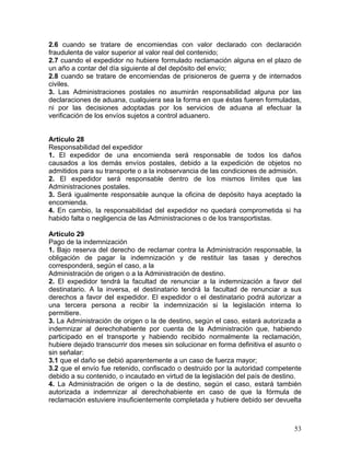 2.6 cuando se tratare de encomiendas con valor declarado con declaración
fraudulenta de valor superior al valor real del contenido;
2.7 cuando el expedidor no hubiere formulado reclamación alguna en el plazo de
un año a contar del día siguiente al del depósito del envío;
2.8 cuando se tratare de encomiendas de prisioneros de guerra y de internados
civiles.
3. Las Administraciones postales no asumirán responsabilidad alguna por las
declaraciones de aduana, cualquiera sea la forma en que éstas fueren formuladas,
ni por las decisiones adoptadas por los servicios de aduana al efectuar la
verificación de los envíos sujetos a control aduanero.
Artículo 28
Responsabilidad del expedidor
1. El expedidor de una encomienda será responsable de todos los daños
causados a los demás envíos postales, debido a la expedición de objetos no
admitidos para su transporte o a la inobservancia de las condiciones de admisión.
2. El expedidor será responsable dentro de los mismos límites que las
Administraciones postales.
3. Será igualmente responsable aunque la oficina de depósito haya aceptado la
encomienda.
4. En cambio, la responsabilidad del expedidor no quedará comprometida si ha
habido falta o negligencia de las Administraciones o de los transportistas.
Artículo 29
Pago de la indemnización
1. Bajo reserva del derecho de reclamar contra la Administración responsable, la
obligación de pagar la indemnización y de restituir las tasas y derechos
corresponderá, según el caso, a la
Administración de origen o a la Administración de destino.
2. El expedidor tendrá la facultad de renunciar a la indemnización a favor del
destinatario. A la inversa, el destinatario tendrá la facultad de renunciar a sus
derechos a favor del expedidor. El expedidor o el destinatario podrá autorizar a
una tercera persona a recibir la indemnización si la legislación interna lo
permitiere.
3. La Administración de origen o la de destino, según el caso, estará autorizada a
indemnizar al derechohabiente por cuenta de la Administración que, habiendo
participado en el transporte y habiendo recibido normalmente la reclamación,
hubiere dejado transcurrir dos meses sin solucionar en forma definitiva el asunto o
sin señalar:
3.1 que el daño se debió aparentemente a un caso de fuerza mayor;
3.2 que el envío fue retenido, confiscado o destruido por la autoridad competente
debido a su contenido, o incautado en virtud de la legislación del país de destino.
4. La Administración de origen o la de destino, según el caso, estará también
autorizada a indemnizar al derechohabiente en caso de que la fórmula de
reclamación estuviere insuficientemente completada y hubiere debido ser devuelta
53
 