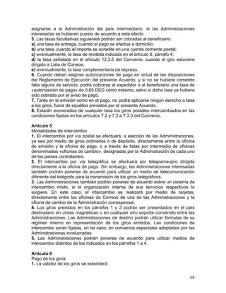 asignarse a la Administración del país intermediario, si las Administraciones
interesadas se hubieren puesto de acuerdo a este efecto.
5. Las tasas facultativas siguientes podrán ser cobradas al beneficiario:
a) una tasa de entrega, cuando el pago se efectúe a domicilio;
b) una tasa, cuando el importe se acredite en una cuenta corriente postal;
c) eventualmente, la tasa de reválida indicada en el artículo 6, párrafo 4;
d) la tasa señalada en el artículo 12.3.5 del Convenio, cuando el giro estuviere
dirigido a Lista de Correos;
e) eventualmente, la tasa complementaria de expreso.
6. Cuando deban exigirse autorizaciones de pago en virtud de las disposiciones
del Reglamento de Ejecución del presente Acuerdo, y si no se hubiere cometido
falta alguna de servicio, podrá cobrarse al expedidor o al beneficiario una tasa de
«autorización de pago» de 0,65 DEG como máximo, salvo si dicha tasa ya hubiere
sido cobrada por el aviso de pago.
7. Tanto en la emisión como en el pago, no podrá aplicarse ningún derecho o tasa
a los giros, fuera de aquéllos previstos por el presente Acuerdo.
8. Estarán exonerados de cualquier tasa los giros postales intercambiados en las
condiciones fijadas en los artículos 7.2 y 7.3 a 7.3.3 del Convenio.
Artículo 5
Modalidades de intercambio
1. El intercambio por vía postal se efectuará, a elección de las Administraciones,
ya sea por medio de giros ordinarios o de depósito, directamente entre la oficina
de emisión y la oficina de pago, o a través de listas por intermedio de oficinas
denominadas «oficinas de cambio», designadas por la Administración de cada uno
de los países contratantes.
2. El intercambio por vía telegráfica se efectuará por telegrama-giro dirigido
directamente a la oficina de pago. Sin embargo, las Administraciones interesadas
también podrán ponerse de acuerdo para utilizar un medio de telecomunicación
diferente del telégrafo para la transmisión de los giros telegráficos.
3. Las Administraciones también podrán ponerse de acuerdo sobre un sistema de
intercambio mixto, si la organización interna de sus servicios respectivos lo
exigiere. En este caso, el intercambio se realizará por medio de tarjetas,
directamente entre las oficinas de Correos de una de las Administraciones y la
oficina de cambio de la Administración corresponsal.
4. Los giros previstos en los párrafos 1 y 3 podrán ser presentados en el país
destinatario en cintas magnéticas o en cualquier otro soporte convenido entre las
Administraciones. Las Administraciones de destino podrán utilizar fórmulas de su
régimen interno en representación de los giros emitidos. Las condiciones de
intercambio serán fijadas, en tal caso, en convenios especiales adoptados por las
Administraciones involucradas.
5. Las Administraciones podrán ponerse de acuerdo para utilizar medios de
intercambio distintos de los indicados en los párrafos 1 a 4.
Artículo 6
Pago de los giros
1. La validez de los giros se extenderá:
68
 