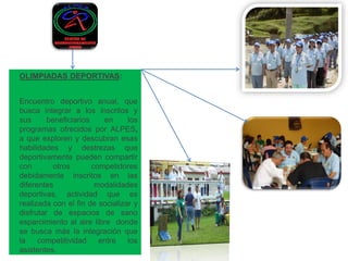 OLIMPIADAS DEPORTIVAS: 
Encuentro deportivo anual, que busca integrar a los inscritos y sus beneficiarios en los programas ofrecidos por ALPES, a que exploren y descubran esas habilidades y destrezas que deportivamente pueden compartir con otros competidores debidamente inscritos en las diferentes modalidades deportivas, actividad que es realizada con el fin de socializar y disfrutar de espacios de sano esparcimiento al aire libre donde se busca más la integración que la competitividad entre los asistentes.  