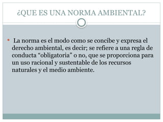 ¿QUE ES UNA NORMA AMBIENTAL?
 La norma es el modo como se concibe y expresa el
derecho ambiental, es decir; se refiere a una regla de
conducta “obligatoria” o no, que se proporciona para
un uso racional y sustentable de los recursos
naturales y el medio ambiente.
 