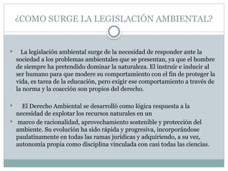¿COMO SURGE LA LEGISLACIÓN AMBIENTAL?
 La legislación ambiental surge de la necesidad de responder ante la
sociedad a los problemas ambientales que se presentan, ya que el hombre
de siempre ha pretendido dominar la naturaleza. El instruir e inducir al
ser humano para que modere su comportamiento con el fin de proteger la
vida, es tarea de la educación, pero exigir ese comportamiento a través de
la norma y la coacción son propios del derecho.
 El Derecho Ambiental se desarrolló como lógica respuesta a la
necesidad de explotar los recursos naturales en un
 marco de racionalidad, aprovechamiento sostenible y protección del
ambiente. Su evolución ha sido rápida y progresiva, incorporándose
paulatinamente en todas las ramas jurídicas y adquiriendo, a su vez,
autonomía propia como disciplina vinculada con casi todas las ciencias.
 