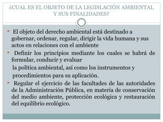 ¿CUAL ES EL OBJETO DE LA LEGISLACIÓN AMBIENTAL
Y SUS FINALIDADES?
 El objeto del derecho ambiental está destinado a
gobernar, ordenar, regular, dirigir la vida humana y sus
actos en relaciones con el ambiente
 Definir los principios mediante los cuales se habrá de
formular, conducir y evaluar
la política ambiental, así como los instrumentos y
procedimientos para su aplicación.
 Regular el ejercicio de las facultades de las autoridades
de la Administración Pública, en materia de conservación
del medio ambiente, protección ecológica y restauración
del equilibrio ecológico.
 