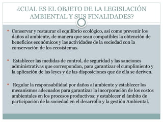 ¿CUAL ES EL OBJETO DE LA LEGISLACIÓN
AMBIENTAL Y SUS FINALIDADES?
 Conservar y restaurar el equilibrio ecológico, así como prevenir los
daños al ambiente, de manera que sean compatibles la obtención de
beneficios económicos y las actividades de la sociedad con la
conservación de los ecosistemas.
 Establecer las medidas de control, de seguridad y las sanciones
administrativas que correspondan, para garantizar el cumplimiento y
la aplicación de las leyes y de las disposiciones que de ella se deriven.
 Regular la responsabilidad por daños al ambiente y establecer los
mecanismos adecuados para garantizar la incorporación de los costos
ambientales en los procesos productivos; y establecer el ámbito de
participación de la sociedad en el desarrollo y la gestión Ambiental.
 
