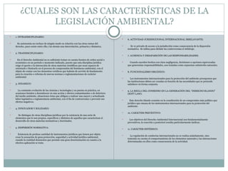 ¿CUALES SON LAS CARACTERÍSTICAS DE LA
LEGISLACIÓN AMBIENTAL?
 1. INTRADISCIPLINARIO:
 Su autonomía no excluye de ningún modo su relación con las otras ramas del
derecho, pues existe entre ella y las demás una interrelación, primaria y dinámica.
 2. TRANSDICIPLINARIO:
 En el Derecho Ambiental no es suficiente tomar en cuenta fuentes de orden social o
económico en un período o momento indicado, puesto que esta disciplina jurídica
exige el aporte o la interacción de otras materias científicas que sean capaces de
orientarle e ilustrarle en el proceso de comprensión del fenómeno ambiental, con el
objeto de contar con los elementos verídicos que habrán de servirle de fundamento
para la creación o reforma de nuevas normas o reglamentaciones de carácter
ambiental.
 3. DINAMICO:
 La constante evolución de las ciencias y tecnologías y su puesta en práctica, en
ocasiones tienden a desembocar en una acción y efectos contaminantes o de deterioro
del medio ambiente, situaciones éstas que obligan a realizar una mayor y actualizada
labor legislativa o reglamentaria ambiental, con el fin de contrarrestar o prevenir sus
efectos negativos.
 4. INNOVADOR Y SOLIDARIO
 Se distingue de otras disciplinas jurídicas por la existencia de una serie de
elementos que le son propios, específicos y distintos de aquellos que caracterizan el
desarrollo de otras materias normativas y doctrinales.
 5. DISPERSIÓN NORMATIVA:
 Existencia de profusa cantidad de instrumentos jurídicos que tienen por objeto
crear la sensación de gran protección, seguridad y actividad jurídica ambiental,
cuando la realidad demuestra que persiste una gran desorientación en cuanto a la
efectiva aplicación se trata.
 6. ACTIVIDAD JURISDICCIONAL INTERNACIONAL IRRELAVANTE:
 Se ve privado de acceso a la jurisdicción como consecuencia de la dispersión
normativa. Se utiliza para dirimir las controversias el Arbitraje.
 7. AUSENCIA Y DESAPARICIÓN DE LAS RESPONSABILIDADES:
 Cuando suceden hechos con clara negligencia, decisiones u opciones equivocadas
que generarían responsabilidades, son tratadas como supuestas catástrofes naturales.
 8. FUNCIONALISMO ORGÁNICO:
 Los instrumentos internacionales para la protección del ambiente presuponen que
las instituciones deben ser creadas en función de las necesidades que se pretende
satisfacer en forma conjunta.
 9. LA REGLA DEL CONSENSO EN LA GENERACIÓN DEL “DERECHO BLANDO”
(SOFT LAW):
 Este derecho blando consiste en la constitución de un compromiso más político que
jurídico que emana de los instrumentos internacionales para la protección del
ambiente.
 10. CARÁCTER PREVENTIVO:
 Los objetivos del Derecho Ambiental Internacional son fundamentalmente
preventivos, la coacción a posteriori resulta particularmente ineficaz.
 11. CARÁCTER SISTÉMICO:
 La regulación de conductas internacionales no se realiza aisladamente, sino
teniendo en cuenta el comportamiento de los elementos naturales y las interacciones
determinadas en ellos como consecuencia de la actividad.
 