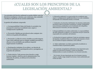 ¿CUALES SON LOS PRINCIPIOS DE LA
LEGISLACIÓN AMBIENTAL?
Los principios del derecho ambiental se pueden definir como las
directrices axiológicas o técnicas, que construyen, dan contenido
y facilitan la aplicación de las normas ambientales.
La gestión del ambiente comprende:
 1. Corresponsabilidad: Deber del Estado; la sociedad y las
personas de conservar un ambiente sano, seguro y
ecológicamente equilibrado.
 2. Prevención: Medida que prevalecerá sobre cualquier otro
criterio en la gestión del ambiente.
 3. Precaución: La falta de certeza científica no podrá alegarse
como razón suficiente para no adoptar medidas preventivas y
eficaces en las actividades que pudiesen impactar
negativamente el ambiente.
 4. Participación ciudadana: Es un deber y un derecho de
todos los ciudadanos la participación activa y protagónica en
la gestión del ambiente.
 5. Tutela efectiva: Toda persona tiene derecho a exigir
acciones rápidas y efectivas ante la administración y los
tribunales de justicia, en defensa de los derechos
ambientales.
 6. Educación ambiental: La conservación de un ambiente sano,
seguro y ecológicamente equilibrado debe ser un valor ciudadano,
incorporado en la educación formal y no formal.
 7. Limitación a los derechos individuales: los derechos ambientales
prevalecen sobre los derechos económicos y sociales, limitándolos
en los términos establecidos en la Constitución de la República
Bolivariana de Venezuela y las leyes especiales.
 8. Responsabilidad en los daños ambientales: La responsabilidad
del daño ambiental es objetiva y su reparación será por cuenta del
responsable de la actividad o del infractor.
 9. Evaluación de impacto ambiental: Todas las actividades capaces
de degradar el ambiente deben ser evaluadas previamente a través
de un estudio de impacto ambiental y socio cultural.
 10. Daños ambientales: Los daños ocasionados al ambiente se
consideran daños al patrimonio público.
 En conclusión, la legislación ambiental es muy importante para
regular la acción del ser humano y sentar los principios
fundamentales en cuanto al ambiente y sus recursos naturales.
 Por lo tanto, Es muy importante que el ser humano conozca,
respete, cumpla y haga cumplir las normas o leyes ambientales por
el bien de todos.
 