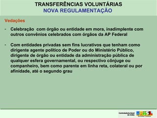 Clique para editar o formato do
título de texto
• Clique para editar o formato do texto em
estrutura de tópicos
• Segundo Nível da Estrutura de Tópicos
• Terceiro Nível da Estrutura de Tópicos
• Quarto Nível da Estrutura de Tópicos
• Quinto Nível da Estrutura de Tópicos
• Sexto Nível da Estrutura de Tópicos
• Sétimo Nível da Estrutura de Tópicos
• Oitavo Nível da Estrutura de Tópicos 10
TRANSFERÊNCIAS VOLUNTÁRIAS
NOVA REGULAMENTAÇÃO
Vedações
- Celebração com órgão ou entidade em mora, inadimplente com
outros convênios celebrados com órgãos da AP Federal
- Com entidades privadas sem fins lucrativos que tenham como
dirigente agente político de Poder ou do Ministério Público,
dirigente de órgão ou entidade da administração pública de
qualquer esfera governamental, ou respectivo cônjuge ou
companheiro, bem como parente em linha reta, colateral ou por
afinidade, até o segundo grau
 