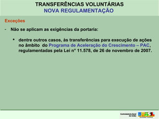 Clique para editar o formato do
título de texto
• Clique para editar o formato do texto em
estrutura de tópicos
• Segundo Nível da Estrutura de Tópicos
• Terceiro Nível da Estrutura de Tópicos
• Quarto Nível da Estrutura de Tópicos
• Quinto Nível da Estrutura de Tópicos
• Sexto Nível da Estrutura de Tópicos
• Sétimo Nível da Estrutura de Tópicos
• Oitavo Nível da Estrutura de Tópicos 11
TRANSFERÊNCIAS VOLUNTÁRIAS
NOVA REGULAMENTAÇÃO
Exceções
- Não se aplicam as exigências da portaria:
 dentre outros casos, às transferências para execução de ações
no âmbito do Programa de Aceleração do Crescimento – PAC,
regulamentadas pela Lei n° 11.578, de 26 de novembro de 2007.
 