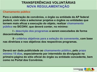 Clique para editar o formato do
título de texto
• Clique para editar o formato do texto em
estrutura de tópicos
• Segundo Nível da Estrutura de Tópicos
• Terceiro Nível da Estrutura de Tópicos
• Quarto Nível da Estrutura de Tópicos
• Quinto Nível da Estrutura de Tópicos
• Sexto Nível da Estrutura de Tópicos
• Sétimo Nível da Estrutura de Tópicos
• Oitavo Nível da Estrutura de Tópicos 13
TRANSFERÊNCIAS VOLUNTÁRIAS
NOVA REGULAMENTAÇÃO
Chamamento público
Para a celebração de convênios, o órgão ou entidade da AP federal
poderá, com vista a selecionar projetos e órgãos ou entidades que
tornem mais eficaz a execução do objeto, realizar chamamento
público no SICONV, que deverá conter, no mínimo:
I - descrição dos programas a serem executados de forma
descentralizada;
II - critérios objetivos para a seleção do convenente, com base
nas diretrizes e nos objetivos dos respectivos programas.
Deverá ser dada publicidade ao chamamento público, pelo prazo
mínimo 15 dias, especialmente por intermédio da divulgação na
primeira página do sítio oficial do órgão ou entidade concedente, bem
como no Portal dos Convênios.
 