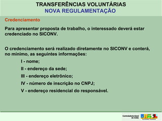 Clique para editar o formato do
título de texto
• Clique para editar o formato do texto em
estrutura de tópicos
• Segundo Nível da Estrutura de Tópicos
• Terceiro Nível da Estrutura de Tópicos
• Quarto Nível da Estrutura de Tópicos
• Quinto Nível da Estrutura de Tópicos
• Sexto Nível da Estrutura de Tópicos
• Sétimo Nível da Estrutura de Tópicos
• Oitavo Nível da Estrutura de Tópicos 14
TRANSFERÊNCIAS VOLUNTÁRIAS
NOVA REGULAMENTAÇÃO
Credenciamento
Para apresentar proposta de trabalho, o interessado deverá estar
credenciado no SICONV.
O credenciamento será realizado diretamente no SICONV e conterá,
no mínimo, as seguintes informações:
I - nome;
II - endereço da sede;
III - endereço eletrônico;
IV - número de inscrição no CNPJ;
V - endereço residencial do responsável.
 