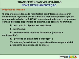 Clique para editar o formato do
título de texto
• Clique para editar o formato do texto em
estrutura de tópicos
• Segundo Nível da Estrutura de Tópicos
• Terceiro Nível da Estrutura de Tópicos
• Quarto Nível da Estrutura de Tópicos
• Quinto Nível da Estrutura de Tópicos
• Sexto Nível da Estrutura de Tópicos
• Sétimo Nível da Estrutura de Tópicos
• Oitavo Nível da Estrutura de Tópicos 15
TRANSFERÊNCIAS VOLUNTÁRIAS
NOVA REGULAMENTAÇÃO
Proposta de Trabalho
O proponente credenciado manifestará seu interesse em celebrar
instrumentos regulados por esta Portaria mediante apresentação de
proposta de trabalho no SICONV, em conformidade com o programa e
com as diretrizes disponíveis no sistema, que conterá, no mínimo:
I - descrição do objeto a ser executado;
II - justificativa;
III - estimativa dos recursos financeiros (repasse +
contrapartida);
IV - previsão de prazo para a execução; e
V - informações relativas à capacidade técnica e gerencial do
proponente para execução do objeto.
 