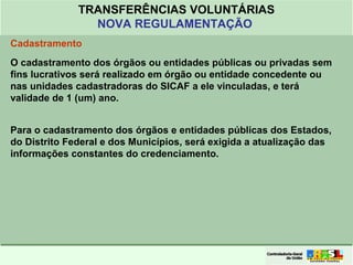Clique para editar o formato do
título de texto
• Clique para editar o formato do texto em
estrutura de tópicos
• Segundo Nível da Estrutura de Tópicos
• Terceiro Nível da Estrutura de Tópicos
• Quarto Nível da Estrutura de Tópicos
• Quinto Nível da Estrutura de Tópicos
• Sexto Nível da Estrutura de Tópicos
• Sétimo Nível da Estrutura de Tópicos
• Oitavo Nível da Estrutura de Tópicos 16
TRANSFERÊNCIAS VOLUNTÁRIAS
NOVA REGULAMENTAÇÃO
Cadastramento
O cadastramento dos órgãos ou entidades públicas ou privadas sem
fins lucrativos será realizado em órgão ou entidade concedente ou
nas unidades cadastradoras do SICAF a ele vinculadas, e terá
validade de 1 (um) ano.
Para o cadastramento dos órgãos e entidades públicas dos Estados,
do Distrito Federal e dos Municípios, será exigida a atualização das
informações constantes do credenciamento.
 