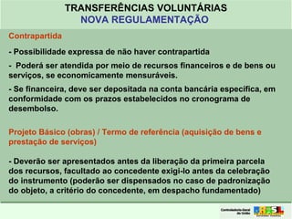 Clique para editar o formato do
título de texto
• Clique para editar o formato do texto em
estrutura de tópicos
• Segundo Nível da Estrutura de Tópicos
• Terceiro Nível da Estrutura de Tópicos
• Quarto Nível da Estrutura de Tópicos
• Quinto Nível da Estrutura de Tópicos
• Sexto Nível da Estrutura de Tópicos
• Sétimo Nível da Estrutura de Tópicos
• Oitavo Nível da Estrutura de Tópicos 18
TRANSFERÊNCIAS VOLUNTÁRIAS
NOVA REGULAMENTAÇÃO
Contrapartida
- Possibilidade expressa de não haver contrapartida
- Poderá ser atendida por meio de recursos financeiros e de bens ou
serviços, se economicamente mensuráveis.
- Se financeira, deve ser depositada na conta bancária específica, em
conformidade com os prazos estabelecidos no cronograma de
desembolso.
Projeto Básico (obras) / Termo de referência (aquisição de bens e
prestação de serviços)
- Deverão ser apresentados antes da liberação da primeira parcela
dos recursos, facultado ao concedente exigi-lo antes da celebração
do instrumento (poderão ser dispensados no caso de padronização
do objeto, a critério do concedente, em despacho fundamentado)
 