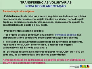 Clique para editar o formato do
título de texto
• Clique para editar o formato do texto em
estrutura de tópicos
• Segundo Nível da Estrutura de Tópicos
• Terceiro Nível da Estrutura de Tópicos
• Quarto Nível da Estrutura de Tópicos
• Quinto Nível da Estrutura de Tópicos
• Sexto Nível da Estrutura de Tópicos
• Sétimo Nível da Estrutura de Tópicos
• Oitavo Nível da Estrutura de Tópicos 19
TRANSFERÊNCIAS VOLUNTÁRIAS
NOVA REGULAMENTAÇÃO
Padronização dos objetos
- Estabelecimento de critérios a serem seguidos em todos os convênios
ou contratos de repasse com objeto idêntico ou similar, definidos pelo
órgão ou entidade repassador dos recursos, especialmente quanto às
características do objeto e a seu custo.
- Procedimentos a serem seguidos:
I - os órgãos deverão constituir, anualmente, comissão especial que
elaborará relatório conclusivo sobre a padronização dos objetos;
II - o relatório será submetido à aprovação da autoridade competente,
registrando no SICONV, se for o caso, a relação dos objetos
padronizáveis até 31/10 de cada ano; e
III - os órgãos responsáveis deverão registrar no SICONV, até 15/12 de
cada ano, as características dos objetos padronizados.
A impossibilidade de padronização de objetos deverá ser justificada no
SICONV pela autoridade competente.
 