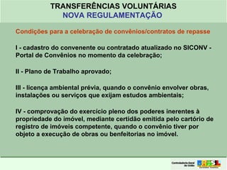 Clique para editar o formato do
título de texto
• Clique para editar o formato do texto em
estrutura de tópicos
• Segundo Nível da Estrutura de Tópicos
• Terceiro Nível da Estrutura de Tópicos
• Quarto Nível da Estrutura de Tópicos
• Quinto Nível da Estrutura de Tópicos
• Sexto Nível da Estrutura de Tópicos
• Sétimo Nível da Estrutura de Tópicos
• Oitavo Nível da Estrutura de Tópicos 20
TRANSFERÊNCIAS VOLUNTÁRIAS
NOVA REGULAMENTAÇÃO
Condições para a celebração de convênios/contratos de repasse
I - cadastro do convenente ou contratado atualizado no SICONV -
Portal de Convênios no momento da celebração;
II - Plano de Trabalho aprovado;
III - licença ambiental prévia, quando o convênio envolver obras,
instalações ou serviços que exijam estudos ambientais;
IV - comprovação do exercício pleno dos poderes inerentes à
propriedade do imóvel, mediante certidão emitida pelo cartório de
registro de imóveis competente, quando o convênio tiver por
objeto a execução de obras ou benfeitorias no imóvel.
 