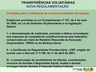 Clique para editar o formato do
título de texto
• Clique para editar o formato do texto em
estrutura de tópicos
• Segundo Nível da Estrutura de Tópicos
• Terceiro Nível da Estrutura de Tópicos
• Quarto Nível da Estrutura de Tópicos
• Quinto Nível da Estrutura de Tópicos
• Sexto Nível da Estrutura de Tópicos
• Sétimo Nível da Estrutura de Tópicos
• Oitavo Nível da Estrutura de Tópicos 21
TRANSFERÊNCIAS VOLUNTÁRIAS
NOVA REGULAMENTAÇÃO
Condições para a celebração de convênios/contratos de repasse
Exigências previstas na Lei Complementar nº 101, de 4 de maio
de 2000, na Lei de Diretrizes Orçamentárias e na legislação
federal:
I - a demonstração de instituição, previsão e efetiva arrecadação
dos impostos de competência constitucional do ente federativo
comprovado por meio do Relatório Resumido da Execução
Orçamentária - RREO ou do Balanço-Geral;
II - o Certificado de Regularidade Previdenciária - CRP, exigido de
acordo com o Decreto nº 3.788, de 11 de abril de 2001;
III - a comprovação do recolhimento de tributos, contribuições,
inclusive as devidas à Seguridade Social, multas e demais
encargos fiscais devidos à Fazenda Pública Federal;
 