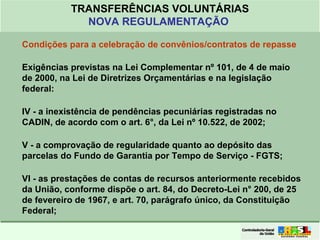 Clique para editar o formato do
título de texto
• Clique para editar o formato do texto em
estrutura de tópicos
• Segundo Nível da Estrutura de Tópicos
• Terceiro Nível da Estrutura de Tópicos
• Quarto Nível da Estrutura de Tópicos
• Quinto Nível da Estrutura de Tópicos
• Sexto Nível da Estrutura de Tópicos
• Sétimo Nível da Estrutura de Tópicos
• Oitavo Nível da Estrutura de Tópicos 22
TRANSFERÊNCIAS VOLUNTÁRIAS
NOVA REGULAMENTAÇÃO
Condições para a celebração de convênios/contratos de repasse
Exigências previstas na Lei Complementar nº 101, de 4 de maio
de 2000, na Lei de Diretrizes Orçamentárias e na legislação
federal:
IV - a inexistência de pendências pecuniárias registradas no
CADIN, de acordo com o art. 6°, da Lei nº 10.522, de 2002;
V - a comprovação de regularidade quanto ao depósito das
parcelas do Fundo de Garantia por Tempo de Serviço - FGTS;
VI - as prestações de contas de recursos anteriormente recebidos
da União, conforme dispõe o art. 84, do Decreto-Lei n° 200, de 25
de fevereiro de 1967, e art. 70, parágrafo único, da Constituição
Federal;
 