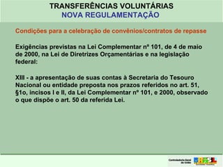 Clique para editar o formato do
título de texto
• Clique para editar o formato do texto em
estrutura de tópicos
• Segundo Nível da Estrutura de Tópicos
• Terceiro Nível da Estrutura de Tópicos
• Quarto Nível da Estrutura de Tópicos
• Quinto Nível da Estrutura de Tópicos
• Sexto Nível da Estrutura de Tópicos
• Sétimo Nível da Estrutura de Tópicos
• Oitavo Nível da Estrutura de Tópicos 25
TRANSFERÊNCIAS VOLUNTÁRIAS
NOVA REGULAMENTAÇÃO
Condições para a celebração de convênios/contratos de repasse
Exigências previstas na Lei Complementar nº 101, de 4 de maio
de 2000, na Lei de Diretrizes Orçamentárias e na legislação
federal:
XIII - a apresentação de suas contas à Secretaria do Tesouro
Nacional ou entidade preposta nos prazos referidos no art. 51,
§1o, incisos I e II, da Lei Complementar nº 101, e 2000, observado
o que dispõe o art. 50 da referida Lei.
 