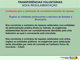 Clique para editar o formato do
título de texto
• Clique para editar o formato do texto em
estrutura de tópicos
• Segundo Nível da Estrutura de Tópicos
• Terceiro Nível da Estrutura de Tópicos
• Quarto Nível da Estrutura de Tópicos
• Quinto Nível da Estrutura de Tópicos
• Sexto Nível da Estrutura de Tópicos
• Sétimo Nível da Estrutura de Tópicos
• Oitavo Nível da Estrutura de Tópicos 26
TRANSFERÊNCIAS VOLUNTÁRIAS
NOVA REGULAMENTAÇÃO
Condições para a celebração de convênios/contratos de repasse
Órgãos ou entidades pertencentes a estrutura de Estados e
Municípios
Nos convênios e contratos de repasse celebrados com entidades
da administração pública direta ou indireta, as exigências
estabelecidas devem ser cumulativamente atendidas pelo ente
federativo ao qual o convenente está vinculado.
Nos convênios e contratos de repasse celebrados com entes,
órgãos ou entidades públicas, as exigências para celebração
serão atendidas por meio de consulta ao Cadastro Único de
Convênio – CAUC.
 