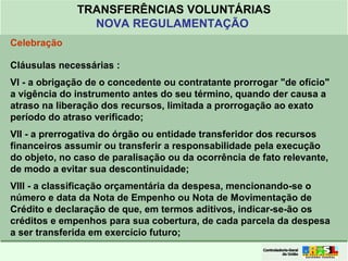 Clique para editar o formato do
título de texto
• Clique para editar o formato do texto em
estrutura de tópicos
• Segundo Nível da Estrutura de Tópicos
• Terceiro Nível da Estrutura de Tópicos
• Quarto Nível da Estrutura de Tópicos
• Quinto Nível da Estrutura de Tópicos
• Sexto Nível da Estrutura de Tópicos
• Sétimo Nível da Estrutura de Tópicos
• Oitavo Nível da Estrutura de Tópicos 28
TRANSFERÊNCIAS VOLUNTÁRIAS
NOVA REGULAMENTAÇÃO
Celebração
Cláusulas necessárias :
VI - a obrigação de o concedente ou contratante prorrogar "de ofício"
a vigência do instrumento antes do seu término, quando der causa a
atraso na liberação dos recursos, limitada a prorrogação ao exato
período do atraso verificado;
VII - a prerrogativa do órgão ou entidade transferidor dos recursos
financeiros assumir ou transferir a responsabilidade pela execução
do objeto, no caso de paralisação ou da ocorrência de fato relevante,
de modo a evitar sua descontinuidade;
VIII - a classificação orçamentária da despesa, mencionando-se o
número e data da Nota de Empenho ou Nota de Movimentação de
Crédito e declaração de que, em termos aditivos, indicar-se-ão os
créditos e empenhos para sua cobertura, de cada parcela da despesa
a ser transferida em exercício futuro;
 